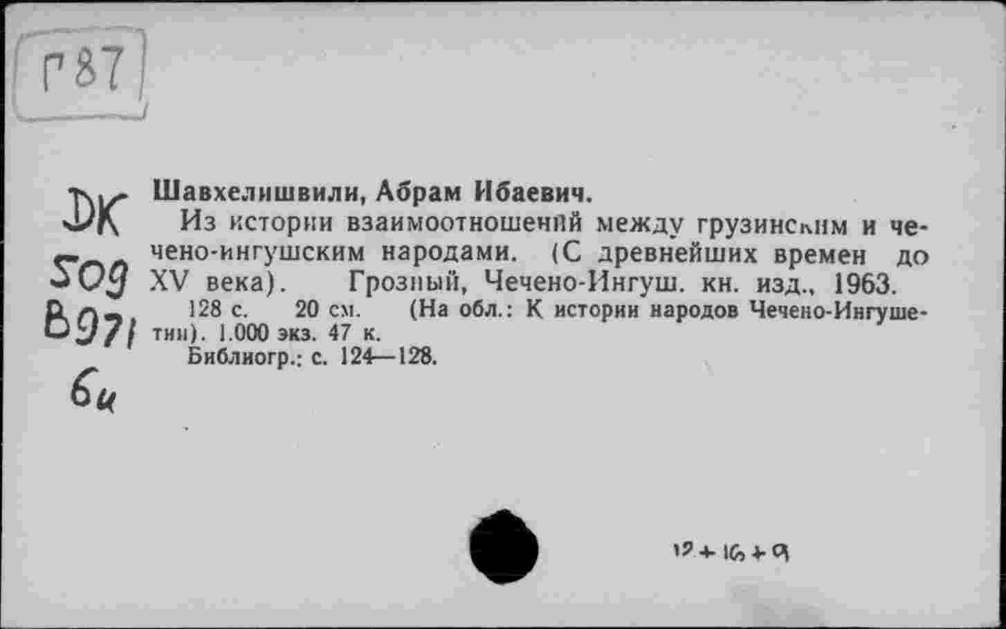 ﻿DK У05 Ь97І h
Шавхелишвили, Абрам Ибаевич.
Из истории взаимоотношений между грузинским и чечено-ингушским народами. (С древнейших времен до XV века). Грозный, Чечено-Ингуш. кн. изд., 1963.
128 с. 20 см. (На обл.: К истории народов Чечено-Ингушетии). 1.000 экз. 47 к.
Библиогр.: с. 124—128.